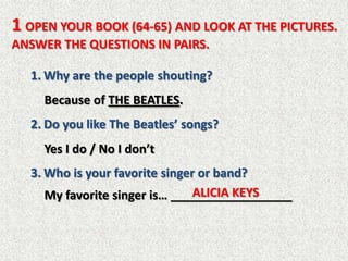 1 OPEN YOUR BOOK (64-65) AND LOOK AT THE PICTURES.
ANSWER THE QUESTIONS IN PAIRS.

  1. Why are the people shouting?
     Because of THE BEATLES.
  2. Do you like The Beatles’ songs?
     Yes I do / No I don’t
  3. Who is your favorite singer or band?
                                ALICIA KEYS
     My favorite singer is… __________________
 
