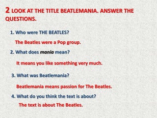 2 LOOK AT THE TITLE BEATLEMANIA. ANSWER THE
QUESTIONS.

 1. Who were THE BEATLES?
   The Beatles were a Pop group.
 2. What does mania mean?

    It means you like something very much.

  3. What was Beatlemania?

    Beatlemania means passion for The Beatles.
  4. What do you think the text is about?
     The text is about The Beatles.
 