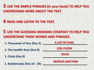 3 USE THE SIMPLE PHRASES (in your book) TO HELP YOU
UNDERSTAND MORE ABOUT THE TEXT.

4 READ AND LISTEN TO THE TEXT.
5 USE THE GUESSING MEANING STRATEGY TO HELP YOU
UNDERSTAND THESE WORDS AND PHRASES.
1. Thousands of fans (line 2)   A LOT OF FANS

1. The twelfth floor (line 8)     12th FLOOR
                                    SCALE
1. Climb (line 9)
                                BEATLES ADICTION
1. Beatlemania (line 23 - 24)
 