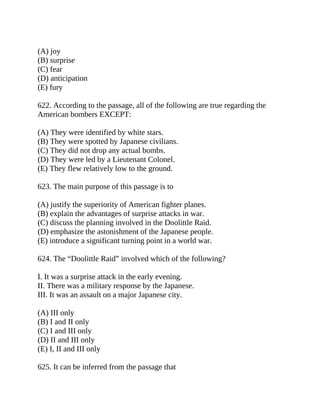 (A) joy
(B) surprise
(C) fear
(D) anticipation
(E) fury
622. According to the passage, all of the following are true regarding the
American bombers EXCEPT:
(A) They were identified by white stars.
(B) They were spotted by Japanese civilians.
(C) They did not drop any actual bombs.
(D) They were led by a Lieutenant Colonel.
(E) They flew relatively low to the ground.
623. The main purpose of this passage is to
(A) justify the superiority of American fighter planes.
(B) explain the advantages of surprise attacks in war.
(C) discuss the planning involved in the Doolittle Raid.
(D) emphasize the astonishment of the Japanese people.
(E) introduce a significant turning point in a world war.
624. The “Doolittle Raid” involved which of the following?
I. It was a surprise attack in the early evening.
II. There was a military response by the Japanese.
III. It was an assault on a major Japanese city.
(A) III only
(B) I and II only
(C) I and III only
(D) II and III only
(E) I, II and III only
625. It can be inferred from the passage that
 