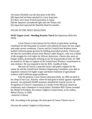 (A) James Doolittle was the best pilot in the fleet.
(B) Japan had not been attacked in a very long time.
(C) there were many French journalists in Japan.
(D) the Japanese surrendered right after the Tokyo raid.
(E) Japan had expected the Doolittle Raid for months.
GO ON TO THE NEXT SELECTION
SSAT Upper Level – Reading Practice Test 6 (for Questions #626 thru
#630)
Cesar Chavez is best known for his efforts to gain better working
conditions for the thousands of workers who labored on farms for low wages
and under severe conditions. Chavez and his United Farm Workers union
battled California grape growers by holding nonviolent protests. Chavez got
the idea for nonviolent actions from Martin Luther King Jr., who was a leader
in the struggle for civil rights for African Americans. Chavez also went on
hunger strikes, protesting by refusing to eat for long periods of time. In 1968
he fasted for 25 days in support of the United Farm Workers’ commitment to
non-violence. He was inspired to fast by M.K. Gandhi of India.
Because of Chavez’s peaceful tactics and public support for the
union, he and the United Farm Workers Organizing Committee were able to
negotiate contracts for higher wages and better treatment of agricultural
workers with California grape producers.
Like his protests, Cesar Chavez died peacefully. In 1993, he died in
his sleep in San Luis, Arizona, where he had gone to testify against vegetable
growers. An estimated 50,000 mourners attended his funeral service. In
recognition of Chavez’s importance as a leader of the Mexican American
community and a champion of social justice, President Bill Clinton awarded
the Medal of Freedom, the nation’s highest civilian honor, to his widow,
Helen Chavez, in 1994.
-America’s Library
626. According to the passage, the main goal of Caesar Chavez was to
(A) earn the nation’s highest civilian honor.
 