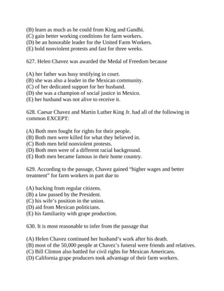 (B) learn as much as he could from King and Gandhi.
(C) gain better working conditions for farm workers.
(D) be an honorable leader for the United Farm Workers.
(E) hold nonviolent protests and fast for three weeks.
627. Helen Chavez was awarded the Medal of Freedom because
(A) her father was busy testifying in court.
(B) she was also a leader in the Mexican community.
(C) of her dedicated support for her husband.
(D) she was a champion of social justice in Mexico.
(E) her husband was not alive to receive it.
628. Caesar Chavez and Martin Luther King Jr. had all of the following in
common EXCEPT:
(A) Both men fought for rights for their people.
(B) Both men were killed for what they believed in.
(C) Both men held nonviolent protests.
(D) Both men were of a different racial background.
(E) Both men became famous in their home country.
629. According to the passage, Chavez gained “higher wages and better
treatment” for farm workers in part due to
(A) backing from regular citizens.
(B) a law passed by the President.
(C) his wife’s position in the union.
(D) aid from Mexican politicians.
(E) his familiarity with grape production.
630. It is most reasonable to infer from the passage that
(A) Helen Chavez continued her husband’s work after his death.
(B) most of the 50,000 people at Chavez’s funeral were friends and relatives.
(C) Bill Clinton also battled for civil rights for Mexican Americans.
(D) California grape producers took advantage of their farm workers.
 