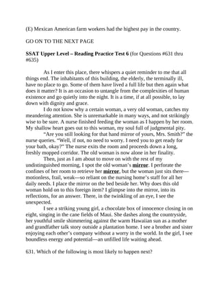 (E) Mexican American farm workers had the highest pay in the country.
GO ON TO THE NEXT PAGE
SSAT Upper Level – Reading Practice Test 6 (for Questions #631 thru
#635)
As I enter this place, there whispers a quiet reminder to me that all
things end. The inhabitants of this building, the elderly, the terminally ill,
have no place to go. Some of them have lived a full life but then again what
does it matter? It is an occasion to untangle from the complexities of human
existence and go quietly into the night. It is a time, if at all possible, to lay
down with dignity and grace.
I do not know why a certain woman, a very old woman, catches my
meandering attention. She is unremarkable in many ways, and not strikingly
wise to be sure. A nurse finished feeding the woman as I happen by her room.
My shallow heart goes out to this woman, my soul full of judgmental pity.
“Are you still looking for that hand mirror of yours, Mrs. Smith?” the
nurse queries. “Well, if not, no need to worry. I need you to get ready for
your bath, okay?” The nurse exits the room and proceeds down a long,
freshly mopped corridor. The old woman is now alone in her finality.
Then, just as I am about to move on with the rest of my
undistinguished morning, I spot the old woman’s mirror. I perforate the
confines of her room to retrieve her mirror, but the woman just sits there—
motionless, frail, weak—so reliant on the nursing home’s staff for all her
daily needs. I place the mirror on the bed beside her. Why does this old
woman hold on to this foreign item? I glimpse into the mirror, into its
reflections, for an answer. There, in the twinkling of an eye, I see the
unexpected.
I see a striking young girl, a chocolate box of innocence closing in on
eight, singing in the cane fields of Maui. She dashes along the countryside,
her youthful smile shimmering against the warm Hawaiian sun as a mother
and grandfather talk story outside a plantation home. I see a brother and sister
enjoying each other’s company without a worry in the world. In the girl, I see
boundless energy and potential—an unfilled life waiting ahead.
631. Which of the following is most likely to happen next?
 