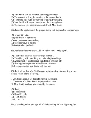(A) Mrs. Smith will be reunited with her grandfather
(B) The narrator will apply for a job at the nursing home
(C) The nurse will warn the narrator about his trespassing
(D) Mrs. Smith will return the mirror to the nursing home
(E) The narrator will become acquainted with Mrs. Smith
632. From the beginning of the excerpt to the end, the speaker changes from
(A) ignorant to wise
(B) pessimistic to optimistic
(C) compassionate to unfeeling
(D) uncooperative to helpful
(E) interested to apathetic
633. With which statement would the author most likely agree?
(A) The human soul can transcend age and time.
(B) The elderly still have the potential to do great things.
(C) A single act of kindness can transform a person’s life.
(D) Nursing homes possess many hidden treasures.
(E) It is important to face death with courage.
634. Indications that Mrs. Smith needs assistance from the nursing home
include which of the following?
I. Mrs. Smith cannot see her reflection in the mirror.
II. The nurse asks Mrs. Smith to prepare for a bath.
III. Mrs. Smith has been given food by the nurse.
(A) II only
(B) I and II only
(C) II and III only
(D) I and III only
(E) I, II and III
635. According to the passage, all of the following are true regarding the
 