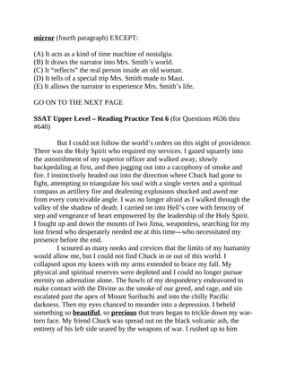 mirror (fourth paragraph) EXCEPT:
(A) It acts as a kind of time machine of nostalgia.
(B) It draws the narrator into Mrs. Smith’s world.
(C) It “reflects” the real person inside an old woman.
(D) It tells of a special trip Mrs. Smith made to Maui.
(E) It allows the narrator to experience Mrs. Smith’s life.
GO ON TO THE NEXT PAGE
SSAT Upper Level – Reading Practice Test 6 (for Questions #636 thru
#640)
But I could not follow the world’s orders on this night of providence.
There was the Holy Spirit who required my services. I gazed squarely into
the astonishment of my superior officer and walked away, slowly
backpedaling at first, and then jogging out into a cacophony of smoke and
fire. I instinctively headed out into the direction where Chuck had gone to
fight, attempting to triangulate his soul with a single vertex and a spiritual
compass as artillery fire and deafening explosions shocked and awed me
from every conceivable angle. I was no longer afraid as I walked through the
valley of the shadow of death. I carried on into Hell’s core with ferocity of
step and vengeance of heart empowered by the leadership of the Holy Spirit.
I fought up and down the mounts of Iwo Jima, weaponless, searching for my
lost friend who desperately needed me at this time—who necessitated my
presence before the end.
I scoured as many nooks and crevices that the limits of my humanity
would allow me, but I could not find Chuck in or out of this world. I
collapsed upon my knees with my arms extended to brace my fall. My
physical and spiritual reserves were depleted and I could no longer pursue
eternity on adrenaline alone. The howls of my despondency endeavored to
make contact with the Divine as the smoke of our greed, and rage, and sin
escalated past the apex of Mount Suribachi and into the chilly Pacific
darkness. Then my eyes chanced to meander into a depression. I beheld
something so beautiful, so precious that tears began to trickle down my war-
torn face. My friend Chuck was spread out on the black volcanic ash, the
entirety of his left side seared by the weapons of war. I rushed up to him
 