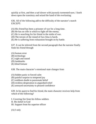 quickly at first, and then a tad slower with joyously tormented eyes. I knelt
down upon the transitory and seized the hand of the everlasting.
636. All of the following add to the difficulty of the narrator’s search
EXCEPT:
(A) His friend has been a prisoner of war for a long time.
(B) He has no rifle in which to fight off the enemy.
(C) He is searching for his friend in the midst of war.
(D) The terrain of the island of Iwo Jima is harsh.
(E) He is suffering from exhaustion brought on by battle.
637. It can be inferred from the second paragraph that the narrator finally
finds his friend through
(A) human error
(B) technology
(C) sight and sound
(D) landmarks
(E) blind fortune
638. The main character’s emotional state changes from
(A) hidden panic to forced calm
(B) painful surprise to tempered joy
(C) stubborn doubt to passionate belief
(D) reckless desperation to anguished relief
(E) annoyed uncertainty to pleased confidence
639. In his quest to find his friend, the main character receives help from
which of the following?
I. Covering fire from his fellow soldiers
II. His belief in God
III. Support from his superior officer
(A) I only
 
