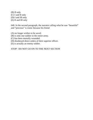 (B) II only
(C) I and II only
(D) I and III only
(E) II and III only
640. In the second paragraph, the narrator calling what he saw “beautiful”
and “precious” is ironic because his friend
(A) no longer wishes to be saved.
(B) is only one soldier in the entire army.
(C) has been mortally wounded.
(D) disobeyed direct orders of their superior officer.
(E) is actually an enemy soldier.
STOP! DO NOT GO ON TO THE NEXT SECTION
 