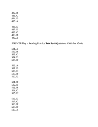 432. B
433. C
434. D
435. A
436. E
437. D
438. C
439. B
440. A
ANSWER Key – Reading Practice Test 5 (40 Questions: #501 thru #540)
501. A
502. B
503. C
504. E
505. D
506. A
507. D
508. C
509. B
510. E
511. B
512. D
513. B
514. C
515. E
516. E
517. C
518. B
519. D
520. A
 