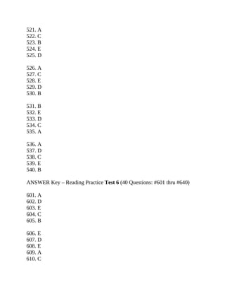 521. A
522. C
523. B
524. E
525. D
526. A
527. C
528. E
529. D
530. B
531. B
532. E
533. D
534. C
535. A
536. A
537. D
538. C
539. E
540. B
ANSWER Key – Reading Practice Test 6 (40 Questions: #601 thru #640)
601. A
602. D
603. E
604. C
605. B
606. E
607. D
608. E
609. A
610. C
 