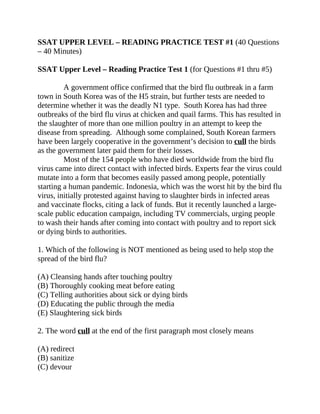 SSAT UPPER LEVEL – READING PRACTICE TEST #1 (40 Questions
– 40 Minutes)
SSAT Upper Level – Reading Practice Test 1 (for Questions #1 thru #5)
A government office confirmed that the bird flu outbreak in a farm
town in South Korea was of the H5 strain, but further tests are needed to
determine whether it was the deadly N1 type. South Korea has had three
outbreaks of the bird flu virus at chicken and quail farms. This has resulted in
the slaughter of more than one million poultry in an attempt to keep the
disease from spreading. Although some complained, South Korean farmers
have been largely cooperative in the government’s decision to cull the birds
as the government later paid them for their losses.
Most of the 154 people who have died worldwide from the bird flu
virus came into direct contact with infected birds. Experts fear the virus could
mutate into a form that becomes easily passed among people, potentially
starting a human pandemic. Indonesia, which was the worst hit by the bird flu
virus, initially protested against having to slaughter birds in infected areas
and vaccinate flocks, citing a lack of funds. But it recently launched a large-
scale public education campaign, including TV commercials, urging people
to wash their hands after coming into contact with poultry and to report sick
or dying birds to authorities.
1. Which of the following is NOT mentioned as being used to help stop the
spread of the bird flu?
(A) Cleansing hands after touching poultry
(B) Thoroughly cooking meat before eating
(C) Telling authorities about sick or dying birds
(D) Educating the public through the media
(E) Slaughtering sick birds
2. The word cull at the end of the first paragraph most closely means
(A) redirect
(B) sanitize
(C) devour
 