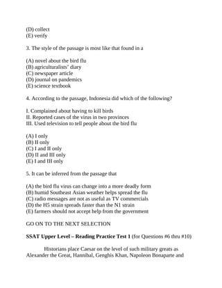 (D) collect
(E) verify
3. The style of the passage is most like that found in a
(A) novel about the bird flu
(B) agriculturalists’ diary
(C) newspaper article
(D) journal on pandemics
(E) science textbook
4. According to the passage, Indonesia did which of the following?
I. Complained about having to kill birds
II. Reported cases of the virus in two provinces
III. Used television to tell people about the bird flu
(A) I only
(B) II only
(C) I and II only
(D) II and III only
(E) I and III only
5. It can be inferred from the passage that
(A) the bird flu virus can change into a more deadly form
(B) humid Southeast Asian weather helps spread the flu
(C) radio messages are not as useful as TV commercials
(D) the H5 strain spreads faster than the N1 strain
(E) farmers should not accept help from the government
GO ON TO THE NEXT SELECTION
SSAT Upper Level – Reading Practice Test 1 (for Questions #6 thru #10)
Historians place Caesar on the level of such military greats as
Alexander the Great, Hannibal, Genghis Khan, Napoleon Bonaparte and
 