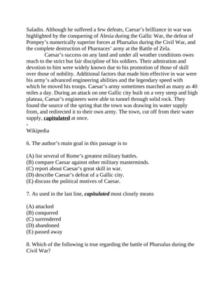 Saladin. Although he suffered a few defeats, Caesar’s brilliance in war was
highlighted by the conquering of Alesia during the Gallic War, the defeat of
Pompey’s numerically superior forces at Pharsalus during the Civil War, and
the complete destruction of Pharnaces’ army at the Battle of Zela.
Caesar’s success on any land and under all weather conditions owes
much to the strict but fair discipline of his soldiers. Their admiration and
devotion to him were widely known due to his promotion of those of skill
over those of nobility. Additional factors that made him effective in war were
his army’s advanced engineering abilities and the legendary speed with
which he moved his troops. Caesar’s army sometimes marched as many as 40
miles a day. During an attack on one Gallic city built on a very steep and high
plateau, Caesar’s engineers were able to tunnel through solid rock. They
found the source of the spring that the town was drawing its water supply
from, and redirected it to their own army. The town, cut off from their water
supply, capitulated at once.
-
Wikipedia
6. The author’s main goal in this passage is to
(A) list several of Rome’s greatest military battles.
(B) compare Caesar against other military masterminds.
(C) report about Caesar’s great skill in war.
(D) describe Caesar’s defeat of a Gallic city.
(E) discuss the political motives of Caesar.
7. As used in the last line, capitulated most closely means
(A) attacked
(B) conquered
(C) surrendered
(D) abandoned
(E) passed away
8. Which of the following is true regarding the battle of Pharsalus during the
Civil War?
 