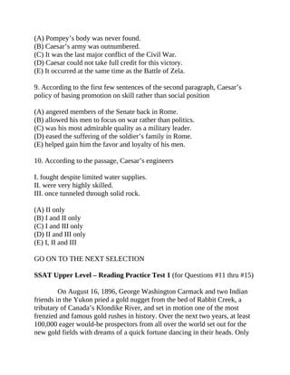 (A) Pompey’s body was never found.
(B) Caesar’s army was outnumbered.
(C) It was the last major conflict of the Civil War.
(D) Caesar could not take full credit for this victory.
(E) It occurred at the same time as the Battle of Zela.
9. According to the first few sentences of the second paragraph, Caesar’s
policy of basing promotion on skill rather than social position
(A) angered members of the Senate back in Rome.
(B) allowed his men to focus on war rather than politics.
(C) was his most admirable quality as a military leader.
(D) eased the suffering of the soldier’s family in Rome.
(E) helped gain him the favor and loyalty of his men.
10. According to the passage, Caesar’s engineers
I. fought despite limited water supplies.
II. were very highly skilled.
III. once tunneled through solid rock.
(A) II only
(B) I and II only
(C) I and III only
(D) II and III only
(E) I, II and III
GO ON TO THE NEXT SELECTION
SSAT Upper Level – Reading Practice Test 1 (for Questions #11 thru #15)
On August 16, 1896, George Washington Carmack and two Indian
friends in the Yukon pried a gold nugget from the bed of Rabbit Creek, a
tributary of Canada’s Klondike River, and set in motion one of the most
frenzied and famous gold rushes in history. Over the next two years, at least
100,000 eager would-be prospectors from all over the world set out for the
new gold fields with dreams of a quick fortune dancing in their heads. Only
 