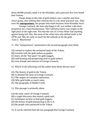 about 40,000 actually made it to the Klondike, and a precious few ever found
their fortune.
Swept along on this tide of gold seekers was a smaller and more
clever group, also seeking their fortunes but in a far more practical way. They
were the entrepreneurs, the people who made business from Klondike fever.
George Carmack, the man who began it all, was neither a die-hard
prospector nor a keen businessman. The California native was simply in the
right place at the right time. Not that this son of a Forty-Niner had anything
against being rich. But, like most of the white men who drifted north in the
1870s and ‘80s, he came as much for the solitude as for the gold.
-Gary L. Blackwood
11. The “entrepreneurs” mentioned in the second paragraph most likely
(A) wanted to explore the uncharted lands of the Yukon.
(B) traveled with the gold seekers as guides.
(C) knew all the “hot spots” for gold nuggets.
(D) sold housing and prospecting tools to gold seekers.
(E) were friends and relatives of George Carmack.
12. Which of the following will the author most likely discuss next?
(A) The history of gold in the Yukon.
(B) A detailed life story of George Carmack.
(C) The origins of Canadian exploration.
(D) Why gold holds so much value.
(E) The geography of Rabbit Creek.
13. This passage is primarily about
(A) the early career of George Carmack.
(B) a single discovery that started a gold rush.
(C) techniques on how to find gold nuggets.
(D) the history of gold prospecting in the U.S.
(E) the people who journeyed to the Yukon.
14. It can be inferred from the last paragraph that George Carmack
 