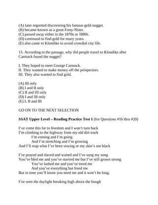 (A) later regretted discovering his famous gold nugget.
(B) became known as a great Forty-Niner.
(C) passed away either in the 1870s or 1880s.
(D) continued to find gold for many years.
(E) also came to Klondike to avoid crowded city life.
15. According to the passage, why did people travel to Klondike after
Carmack found the nugget?
I. They hoped to meet George Carmack.
II. They wanted to make money off the prospectors.
III. They also wanted to find gold.
(A) III only
(B) I and II only
(C) II and III only
(D) I and III only
(E) I, II and III
GO ON TO THE NEXT SELECTION
SSAT Upper Level – Reading Practice Test 1 (for Questions #16 thru #20)
I’ve come this far to freedom and I won’t turn back
I’m climbing to the highway from my old dirt track
I’m coming and I’m going
And I’m stretching and I’m growing
And I’ll reap what I’ve been sowing or my skin’s not black
I’ve prayed and slaved and waited and I’ve sung my song
You’ve bled me and you’ve starved me but I’ve still grown strong
You’ve lashed me and you’ve treed me
And you’ve everything but freed me
But in time you’ll know you need me and it won’t be long.
I’ve seen the daylight breaking high above the bough
 