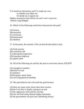 I’ve found my destination and I’ve made my vow;
so whether you abhor me
Or deride me or ignore me
Mighty mountains loom before me and I won’t stop now.
-Naomi Long Madgett
16. Which of the following words best characterizes the poet?
(A) furious
(B) mournful
(C) victorious
(D) determined
(E) obedient
17. In the poem, the narrator’s life can best be described as a(n)
(A) brisk journey
(B) cautionary tale
(C) educational experience
(D) hazardous highway
(E) uphill climb
18. All of the following are used by the poet to overcome slavery EXCEPT
(A) strength in numbers
(B) belief in God
(C) patience
(D) keeping a merry heart
(E) surviving physical hardship
19. The poet believes she will reach her goal because
(A) there are many more slaves than slave owners.
(B) the Civil War is finally coming to an end.
(C) her oppressors will need her one day.
(D) she will find safety behind mighty mountains.
(E) the government will pass laws abolishing slavery.
 