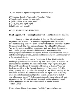 20. The pattern of rhyme in this poem is most similar to:
(A) Monday, Tuesday, Wednesday, Thursday, Friday
(B) apple, apple, banana, banana, apple
(C) black, white, black, white, black
(D) day, day, day, night, night
(E) girl, boy, boy, girl, girl
GO ON TO THE NEXT SELECTION
SSAT Upper Level – Reading Practice Test 1 (for Questions #21 thru #25)
As early as 1939, scientists Leo Szilard and Albert Einstein had
urged President Franklin D. Roosevelt to begin government-sponsored
research to develop an atomic bomb for the United States. They knew that the
German effort, led by their former colleague, the brilliant Nobel laureate
Werner Heisenberg, could be a great threat. As it turned out, Germany was
unsuccessful, perhaps because Adolf Hitler was more interested in
developing rockets than nuclear weapons. But that was in the future, and the
only future the physicists in America could see at that point was the danger of
a German atomic bomb.
In response to the plea of Einstein and Szilard, FDR initiated a
modest program of uranium research. By June 1940, interest in uranium had
increased to the point that the president created a larger organization, the
National Defense Research Committee. He named as director Vannevar
Bush, the president of the Carnegie Institution in Washington, D.C. The
slowly growing effort gained further strength in 1941 from a startling British
document. Based on British nuclear research, the report stated that a very
small amount of uranium could produce an explosion similar to that of
several thousand tons of TNT. Roosevelt responded by creating a still larger
organization, the Office of Scientific Research and Development, which
would mobilize scientific resources to create an atomic weapon.
-Robert LaRue
21. As it is used in the last sentence, “mobilize” most nearly means
 