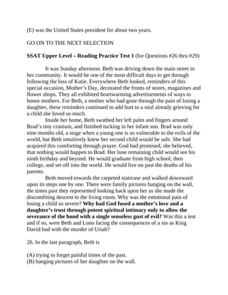 (E) was the United States president for about two years.
GO ON TO THE NEXT SELECTION
SSAT Upper Level – Reading Practice Test 1 (for Questions #26 thru #29)
It was Sunday afternoon. Beth was driving down the main street in
her community. It would be one of the most difficult days to get through
following the loss of Katie. Everywhere Beth looked, reminders of this
special occasion, Mother’s Day, decorated the fronts of stores, magazines and
flower shops. They all exhibited heartwarming advertisements of ways to
honor mothers. For Beth, a mother who had gone through the pain of losing a
daughter, these reminders continued to add hurt to a soul already grieving for
a child she loved so much.
Inside her home, Beth swathed her left palm and fingers around
Brad’s tiny cranium, and finished tucking in her infant son. Brad was only
nine months old, a stage when a young one is so vulnerable to the evils of the
world, but Beth intuitively knew her second child would be safe. She had
acquired this comforting through prayer. God had promised, she believed,
that nothing would happen to Brad. Her lone remaining child would see his
ninth birthday and beyond. He would graduate from high school, then
college, and set off into the world. He would live on past the deaths of his
parents.
Beth moved towards the carpeted staircase and walked downward
upon its steps one by one. There were family pictures hanging on the wall,
the times past they represented looking back upon her as she made the
discomfiting descent to the living room. Why was the emotional pain of
losing a child so severe? Why had God fused a mother’s love and a
daughter’s trust through potent spiritual intimacy only to allow the
severance of the bond with a single senseless gust of evil? Was this a test
and if so, were Beth and Lono facing the consequences of a sin as King
David had with the murder of Uriah?
26. In the last paragraph, Beth is
(A) trying to forget painful times of the past.
(B) hanging pictures of her daughter on the wall.
 