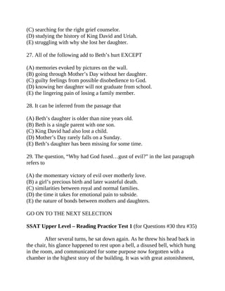 (C) searching for the right grief counselor.
(D) studying the history of King David and Uriah.
(E) struggling with why she lost her daughter.
27. All of the following add to Beth’s hurt EXCEPT
(A) memories evoked by pictures on the wall.
(B) going through Mother’s Day without her daughter.
(C) guilty feelings from possible disobedience to God.
(D) knowing her daughter will not graduate from school.
(E) the lingering pain of losing a family member.
28. It can be inferred from the passage that
(A) Beth’s daughter is older than nine years old.
(B) Beth is a single parent with one son.
(C) King David had also lost a child.
(D) Mother’s Day rarely falls on a Sunday.
(E) Beth’s daughter has been missing for some time.
29. The question, “Why had God fused…gust of evil?” in the last paragraph
refers to
(A) the momentary victory of evil over motherly love.
(B) a girl’s precious birth and later wasteful death.
(C) similarities between royal and normal families.
(D) the time it takes for emotional pain to subside.
(E) the nature of bonds between mothers and daughters.
GO ON TO THE NEXT SELECTION
SSAT Upper Level – Reading Practice Test 1 (for Questions #30 thru #35)
After several turns, he sat down again. As he threw his head back in
the chair, his glance happened to rest upon a bell, a disused bell, which hung
in the room, and communicated for some purpose now forgotten with a
chamber in the highest story of the building. It was with great astonishment,
 