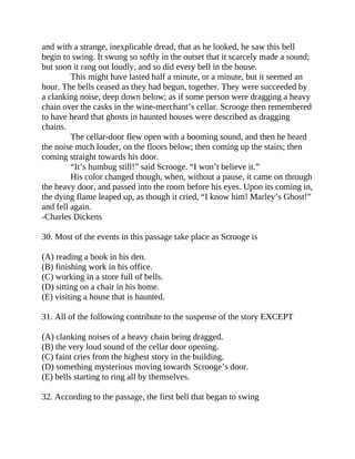 and with a strange, inexplicable dread, that as he looked, he saw this bell
begin to swing. It swung so softly in the outset that it scarcely made a sound;
but soon it rang out loudly, and so did every bell in the house.
This might have lasted half a minute, or a minute, but it seemed an
hour. The bells ceased as they had begun, together. They were succeeded by
a clanking noise, deep down below; as if some person were dragging a heavy
chain over the casks in the wine-merchant’s cellar. Scrooge then remembered
to have heard that ghosts in haunted houses were described as dragging
chains.
The cellar-door flew open with a booming sound, and then he heard
the noise much louder, on the floors below; then coming up the stairs; then
coming straight towards his door.
“It’s humbug still!” said Scrooge. “I won’t believe it.”
His color changed though, when, without a pause, it came on through
the heavy door, and passed into the room before his eyes. Upon its coming in,
the dying flame leaped up, as though it cried, “I know him! Marley’s Ghost!”
and fell again.
-Charles Dickens
30. Most of the events in this passage take place as Scrooge is
(A) reading a book in his den.
(B) finishing work in his office.
(C) working in a store full of bells.
(D) sitting on a chair in his home.
(E) visiting a house that is haunted.
31. All of the following contribute to the suspense of the story EXCEPT
(A) clanking noises of a heavy chain being dragged.
(B) the very loud sound of the cellar door opening.
(C) faint cries from the highest story in the building.
(D) something mysterious moving towards Scrooge’s door.
(E) bells starting to ring all by themselves.
32. According to the passage, the first bell that began to swing
 