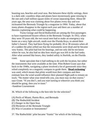 boasting sun, beaches and coral seas. But between these idyllic settings, there
is a dark side: countless ships and planes have mysteriously gone missing in
the one and a half million square miles of ocean separating them. About 60
years ago, the area was claiming about five planes every day and was
nicknamed the Bermuda Triangle by a magazine in 1964. Today, about that
many planes disappear in the region each year and there are a number of
theories explaining what could be happening.
Twins George and David Rothschild are among the first passengers
to have experienced bizarre effects in the Bermuda Triangle. In 1952, when
they were 19 years old, the two naval men had to make an emergency trip
home on a navy light aircraft, north over the Florida Keys, to attend their
father’s funeral. They had been flying for probably 20 or 30 minutes when all
of a sudden the pilot yelled out that the instruments were dead and he became
very frantic. The pilot had lost his bearings, and not only did he not know
where he was, he also had no idea how much gas was left in the fuel tanks.
After what seemed like hours, they landed safely in Norfolk, on the Florida
coast.
Some speculate that it had nothing to do with the location, but rather
the instruments that were available at the time. Pilot Robert Grant says that
back in the 1940s, navigating a plane involved a lot of guesswork since they
relied completely on a magnetic compass to guide them. ‘Dead reckoning’
was used, which means that pilots would trust their compass and then
estimate how the wind would influence their planned flight path to remain on
track. “No matter what your mind tells you, you must stay on that course,”
says Grant. “If you don’t, and you start turning to wherever you think you
should be going, then you’re toast.”
-Sandrine Ceurstemont
36. Which of the following is the best title for the selection?
(A) Perils of Miami, Puerto Rico, and Bermuda
(B) The Rothschild Incident
(C) Danger in the Open Seas
(D) Mysteries of the Bermuda Triangle
(E) Was it Location or Instruments?
37. The Rothschilds’ pilot became “frantic” for which of the following
 