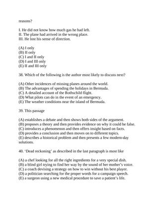 reasons?
I. He did not know how much gas he had left.
II. The plane had arrived in the wrong place.
III. He lost his sense of direction.
(A) I only
(B) II only
(C) I and II only
(D) I and III only
(E) II and III only
38. Which of the following is the author most likely to discuss next?
(A) Other incidences of missing planes around the world.
(B) The advantages of spending the holidays in Bermuda.
(C) A detailed account of the Rothschild flight.
(D) What pilots can do in the event of an emergency.
(E) The weather conditions near the island of Bermuda.
39. This passage
(A) establishes a debate and then shows both sides of the argument.
(B) proposes a theory and then provides evidence on why it could be false.
(C) introduces a phenomenon and then offers insight based on facts.
(D) provides a conclusion and then moves on to different topics.
(E) describes a historical problem and then presents a few modern-day
solutions.
40. ‘Dead reckoning’ as described in the last paragraph is most like
(A) a chef looking for all the right ingredients for a very special dish.
(B) a blind girl trying to find her way by the sound of her mother’s voice.
(C) a coach devising a strategy on how to win without his best player.
(D) a politician searching for the proper words for a campaign speech.
(E) a surgeon using a new medical procedure to save a patient’s life.
 