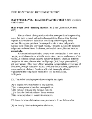 STOP! DO NOT GO ON TO THE NEXT SECTION
SSAT UPPER LEVEL – READING PRACTICE TEST # 2 (40 Questions
– 40 Minutes)
SSAT Upper Level – Reading Practice Test 2 (for Questions #201 thru
#205)
Dance schools often participate in dance competitions by sponsoring
teams that go to regional and national competitions. Competitive dancing
requires many months of dedication practicing and developing dance
routines. During competitions, dancers perform in front of judges who
evaluate their efforts and score each routine. The ranks awarded by different
judges are combined into a final score, and medals or trophies are awarded
accordingly.
Each routine is required to comply with certain rules. It must enter a
category which is consistent with the music, style, content, and dancers of the
routine. A common limitation is the number of dancers. There are different
categories for solos, duos & trios, small groups (4-9), large groups (10-19),
and super groups (20 or more). Other grouping factors include average age of
the dancer, average number of hours a week the dancer dances, appropriate
music, and style of dance. Routines which fail to comply with the
requirements the competition has laid out will be disqualified.
-Wikipedia
201. The author’s main purpose for writing the passage is
(A) to explain how dance schools help dancers.
(B) to inform people about dance competitions.
(C) to compare regional and national contests.
(D) to describe the basic rules of dance routines.
(E) to encourage dancers to enter tournaments.
202. It can be inferred that dance competitors who do not follow rules
(A) are usually the most inexperienced dancers.
 