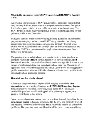 What is the purpose of these 6 SSAT Upper Level READING Practice
Tests?
A pervasive characteristic of SSAT private school admission exams is that
they are very difficult, oftentimes featuring test questions one to four grade
levels above your child’s current public or private school curriculum. The
SSAT targets a small, highly competitive group of students applying for top
private schools across the nation.
Using our years of experience developing training guides for a national test
preparation company, we’ve created SSAT study materials that closely
approximate the sequence, scope, phrasing and difficulty level of actual
exams. We’ve accomplished this through years of meticulous research into
individual SSAT test questions and through information acquired from
former test participants.
The practice tests, used at schools and tutorial centers, show you how to
compute your child’s Raw Score and identify its corresponding Scaled
Score which can be compared (if available) to the average SSAT scaled score
ranges of students admitted to a top private school near you. Thousands of
applicants have worked through the 240 SSAT Upper Level Reading practice
problems contained within this Kindle eBook to enhance their candidacies in
the private school admission process.
How do I use this Kindle eBook?
Administer the practice tests to your child, keeping in mind the time
constraints for each section. Students are PENALIZED one-fourth point
for each incorrect response. Therefore, on an actual SSAT exam, all
unsolvable questions should be skipped. Wild guessing is arguably the
greatest contributor to low scores.
Some parents choose not to time their child at first. Instead, they allow for an
adjustment period to become accustomed to the style and difficulty level of
the Reading selections and questions. Have your child attempt all unfinished
problems. The parent or tutor should review all incorrect responses with the
 