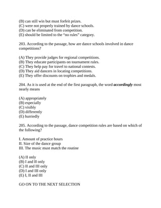 (B) can still win but must forfeit prizes.
(C) were not properly trained by dance schools.
(D) can be eliminated from competition.
(E) should be limited to the “no rules” category.
203. According to the passage, how are dance schools involved in dance
competitions?
(A) They provide judges for regional competitions.
(B) They educate participants on tournament rules.
(C) They help pay for travel to national contests.
(D) They aid dancers in locating competitions.
(E) They offer discounts on trophies and medals.
204. As it is used at the end of the first paragraph, the word accordingly most
nearly means
(A) appropriately
(B) especially
(C) visibly
(D) differently
(E) hurriedly
205. According to the passage, dance competition rules are based on which of
the following?
I. Amount of practice hours
II. Size of the dance group
III. The music must match the routine
(A) II only
(B) I and II only
(C) II and III only
(D) I and III only
(E) I, II and III
GO ON TO THE NEXT SELECTION
 