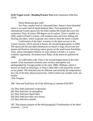 SSAT Upper Level – Reading Practice Test 2 (for Questions #206 thru
#210)
Think Minnesota gets cold?
Try Titan, another land of a thousand lakes. Saturn’s haze-shrouded
moon is an exotic land of liquid methane lakes. First spotted by the
international Cassini spacecraft, the lakes explain the clouds that cover the
mysterious Titan. At minus 290 degrees on its surface, Titan’s weather is a
chilly model of Earth’s climate, with methane rains and rivers falling and
flowing into lakes, which evaporate once more to form the moon’s clouds.
Confirmation of the lakes’ existence is the latest success in the
Cassini mission, which arrived at Saturn, the second-largest planet, in 2004.
The spacecraft has provided information on Saturn’s rings, discovered new
moons and found an interesting watery geyser on the small moon Enceledus.
Titan, whose atmosphere behaves in ways similar to Earth’s, is a great
scientific opportunity. Seventeen more flybys of the moon are planned for
2006.
At 3,200 miles wide, Titan is the second-largest moon in the solar
system. It has fascinated scientists since its hazy atmosphere was
photographed by Voyager probes in the early 1980s. Methane, which is
known on Earth as natural gas, in Titan’s lakes fills a role played by oceans
on our planet. The materials may be different, and certainly the temperatures,
but a lot of the basic physical processes, which control any weather cycle, are
similar.
-Dan Vergano
206. Titan and Earth have all of the following in common EXCEPT:
(A) They both experience evaporation.
(B) They both have an atmosphere.
(C) They both have liquid lakes.
(D) They both have their own moons.
(E) They both have rainfall.
207. The primary purpose of the third paragraph (“Confirmation of the lakes’
existence…”) is to
 