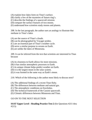 (A) explain how lakes form on Titan’s surface.
(B) clarify a few of the mysteries of Saturn ring’s.
(C) describe the findings of a spacecraft mission.
(D) compare the surface features of two moons.
(E) understand how scientists study moons and planets.
208. In the last paragraph, the author uses an analogy to illustrate that
methane in Titan’s lakes
(A) are the source of Titan’s clouds.
(B) can be photographed by Voyager probes.
(C) are an essential part of Titan’s weather cycle.
(D) serve a similar purpose to oceans on Earth.
(E) are unlike the lakes of Minnesota.
209. It can be inferred from the text that scientists are interested in Titan
because
(A) its closeness to Earth allows for more missions.
(B) it has similar atmospheric processes to Earth.
(C) its unique climate helps predict weather on Earth.
(D) it is the largest moon in the solar system.
(E) it was formed in the same way as Earth’s moon.
210. Which of the following is the author most likely to discuss next?
(A) The additional findings of a recent Titan flyby.
(B) The differences between methane and natural gas.
(C) The atmospheric conditions on Enceledus.
(D) The technical framework of the Cassini spacecraft.
(E) Climatic differences between Minnesota and Titan.
GO ON TO THE NEXT SELECTION
SSAT Upper Level – Reading Practice Test 2 (for Questions #211 thru
#215)
 