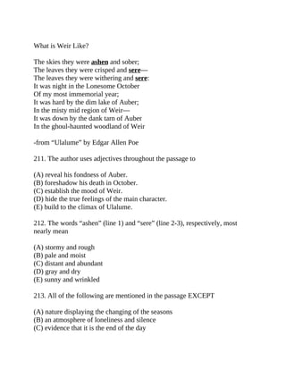 What is Weir Like?
The skies they were ashen and sober;
The leaves they were crisped and sere—
The leaves they were withering and sere:
It was night in the Lonesome October
Of my most immemorial year;
It was hard by the dim lake of Auber;
In the misty mid region of Weir—
It was down by the dank tarn of Auber
In the ghoul-haunted woodland of Weir
-from “Ulalume” by Edgar Allen Poe
211. The author uses adjectives throughout the passage to
(A) reveal his fondness of Auber.
(B) foreshadow his death in October.
(C) establish the mood of Weir.
(D) hide the true feelings of the main character.
(E) build to the climax of Ulalume.
212. The words “ashen” (line 1) and “sere” (line 2-3), respectively, most
nearly mean
(A) stormy and rough
(B) pale and moist
(C) distant and abundant
(D) gray and dry
(E) sunny and wrinkled
213. All of the following are mentioned in the passage EXCEPT
(A) nature displaying the changing of the seasons
(B) an atmosphere of loneliness and silence
(C) evidence that it is the end of the day
 