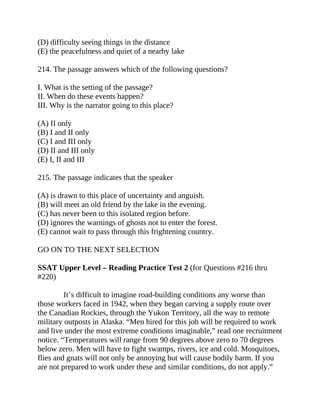 (D) difficulty seeing things in the distance
(E) the peacefulness and quiet of a nearby lake
214. The passage answers which of the following questions?
I. What is the setting of the passage?
II. When do these events happen?
III. Why is the narrator going to this place?
(A) II only
(B) I and II only
(C) I and III only
(D) II and III only
(E) I, II and III
215. The passage indicates that the speaker
(A) is drawn to this place of uncertainty and anguish.
(B) will meet an old friend by the lake in the evening.
(C) has never been to this isolated region before.
(D) ignores the warnings of ghosts not to enter the forest.
(E) cannot wait to pass through this frightening country.
GO ON TO THE NEXT SELECTION
SSAT Upper Level – Reading Practice Test 2 (for Questions #216 thru
#220)
It’s difficult to imagine road-building conditions any worse than
those workers faced in 1942, when they began carving a supply route over
the Canadian Rockies, through the Yukon Territory, all the way to remote
military outposts in Alaska. “Men hired for this job will be required to work
and live under the most extreme conditions imaginable,” read one recruitment
notice. “Temperatures will range from 90 degrees above zero to 70 degrees
below zero. Men will have to fight swamps, rivers, ice and cold. Mosquitoes,
flies and gnats will not only be annoying but will cause bodily harm. If you
are not prepared to work under these and similar conditions, do not apply.”
 