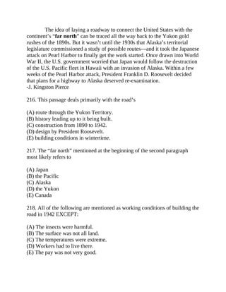 The idea of laying a roadway to connect the United States with the
continent’s “far north” can be traced all the way back to the Yukon gold
rushes of the 1890s. But it wasn’t until the 1930s that Alaska’s territorial
legislature commissioned a study of possible routes—and it took the Japanese
attack on Pearl Harbor to finally get the work started. Once drawn into World
War II, the U.S. government worried that Japan would follow the destruction
of the U.S. Pacific fleet in Hawaii with an invasion of Alaska. Within a few
weeks of the Pearl Harbor attack, President Franklin D. Roosevelt decided
that plans for a highway to Alaska deserved re-examination.
-J. Kingston Pierce
216. This passage deals primarily with the road’s
(A) route through the Yukon Territory.
(B) history leading up to it being built.
(C) construction from 1890 to 1942.
(D) design by President Roosevelt.
(E) building conditions in wintertime.
217. The “far north” mentioned at the beginning of the second paragraph
most likely refers to
(A) Japan
(B) the Pacific
(C) Alaska
(D) the Yukon
(E) Canada
218. All of the following are mentioned as working conditions of building the
road in 1942 EXCEPT:
(A) The insects were harmful.
(B) The surface was not all land.
(C) The temperatures were extreme.
(D) Workers had to live there.
(E) The pay was not very good.
 