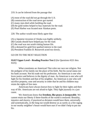 219. It can be inferred from the passage that
(A) most of the road did not go through the U.S.
(B) construction of the road never got started.
(C) many men died while building the road.
(D) the gold rushes helped to buy materials for the road.
(E) Pearl Harbor was located near Alaskan posts.
220. The author would most likely agree that
(A) a Japanese invasion of Alaska was highly unlikely.
(B) Canada should have helped pay for the road.
(C) the road was not worth risking human life.
(D) a demand for gold first sparked interest in the road.
(E) President Franklin D. Roosevelt acted too slowly.
GO ON TO THE NEXT SELECTION
SSAT Upper Level – Reading Practice Test 2 (for Questions #221 thru
#225)
What constitutes an American? Not color nor race nor religion. Not
the pedigree of his family nor the place of his birth. Not his social status nor
his bank account. Not his trade nor his profession. An American is one who
loves justice and believes in the dignity of man. An American is one who will
fight for his freedom and that of his neighbor. An American is one who will
sacrifice property, ease and security in order that he and his children may
retain the rights of free men.
Americans have always known how to fight for their rights and their
way of life. Americans are not afraid to fight. They fight joyously in a just
cause.
We Americans know that freedom, like peace, is inseparable. We
cannot retain our liberty if three-fourths of the world is enslaved. Brutality,
injustice and slavery, if practiced as dictators would have them, universally
and systematically, in the long run would destroy us as surely as a fire raging
in our nearby neighbor’s house would burn ours if we didn’t help to put out
his.
 