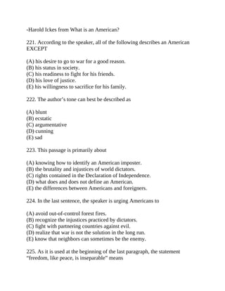-Harold Ickes from What is an American?
221. According to the speaker, all of the following describes an American
EXCEPT
(A) his desire to go to war for a good reason.
(B) his status in society.
(C) his readiness to fight for his friends.
(D) his love of justice.
(E) his willingness to sacrifice for his family.
222. The author’s tone can best be described as
(A) blunt
(B) ecstatic
(C) argumentative
(D) cunning
(E) sad
223. This passage is primarily about
(A) knowing how to identify an American imposter.
(B) the brutality and injustices of world dictators.
(C) rights contained in the Declaration of Independence.
(D) what does and does not define an American.
(E) the differences between Americans and foreigners.
224. In the last sentence, the speaker is urging Americans to
(A) avoid out-of-control forest fires.
(B) recognize the injustices practiced by dictators.
(C) fight with partnering countries against evil.
(D) realize that war is not the solution in the long run.
(E) know that neighbors can sometimes be the enemy.
225. As it is used at the beginning of the last paragraph, the statement
“freedom, like peace, is inseparable” means
 