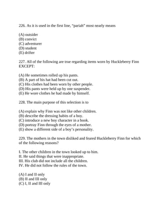 226. As it is used in the first line, “pariah” most nearly means
(A) outsider
(B) convict
(C) adventurer
(D) student
(E) drifter
227. All of the following are true regarding items worn by Huckleberry Finn
EXCEPT:
(A) He sometimes rolled up his pants.
(B) A part of his hat had been cut out.
(C) His clothes had been worn by other people.
(D) His pants were held up by one suspender.
(E) He wore clothes he had made by himself.
228. The main purpose of this selection is to
(A) explain why Finn was not like other children.
(B) describe the dressing habits of a boy.
(C) introduce a new boy character in a book.
(D) portray Finn through the eyes of a mother.
(E) show a different side of a boy’s personality.
229. The mothers in the town disliked and feared Huckleberry Finn for which
of the following reasons?
I. The other children in the town looked up to him.
II. He said things that were inappropriate.
III. His club did not include all the children.
IV. He did not follow the rules of the town.
(A) I and II only
(B) II and III only
(C) I, II and III only
 