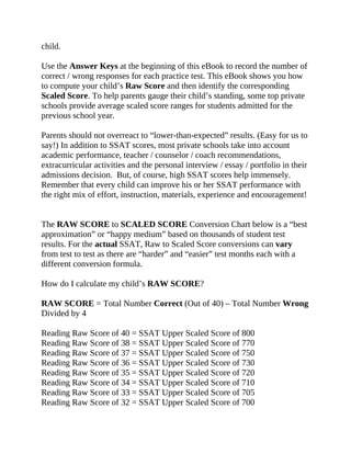 child.
Use the Answer Keys at the beginning of this eBook to record the number of
correct / wrong responses for each practice test. This eBook shows you how
to compute your child’s Raw Score and then identify the corresponding
Scaled Score. To help parents gauge their child’s standing, some top private
schools provide average scaled score ranges for students admitted for the
previous school year.
Parents should not overreact to “lower-than-expected” results. (Easy for us to
say!) In addition to SSAT scores, most private schools take into account
academic performance, teacher / counselor / coach recommendations,
extracurricular activities and the personal interview / essay / portfolio in their
admissions decision. But, of course, high SSAT scores help immensely.
Remember that every child can improve his or her SSAT performance with
the right mix of effort, instruction, materials, experience and encouragement!
The RAW SCORE to SCALED SCORE Conversion Chart below is a “best
approximation” or “happy medium” based on thousands of student test
results. For the actual SSAT, Raw to Scaled Score conversions can vary
from test to test as there are “harder” and “easier” test months each with a
different conversion formula.
How do I calculate my child’s RAW SCORE?
RAW SCORE = Total Number Correct (Out of 40) – Total Number Wrong
Divided by 4
Reading Raw Score of 40 = SSAT Upper Scaled Score of 800
Reading Raw Score of 38 = SSAT Upper Scaled Score of 770
Reading Raw Score of 37 = SSAT Upper Scaled Score of 750
Reading Raw Score of 36 = SSAT Upper Scaled Score of 730
Reading Raw Score of 35 = SSAT Upper Scaled Score of 720
Reading Raw Score of 34 = SSAT Upper Scaled Score of 710
Reading Raw Score of 33 = SSAT Upper Scaled Score of 705
Reading Raw Score of 32 = SSAT Upper Scaled Score of 700
 