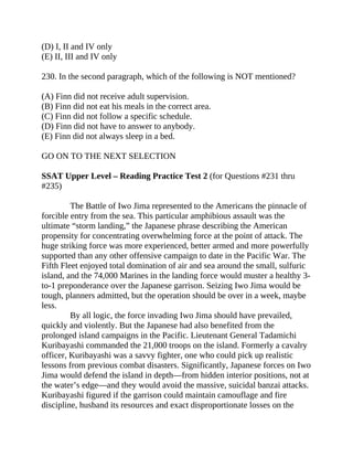 (D) I, II and IV only
(E) II, III and IV only
230. In the second paragraph, which of the following is NOT mentioned?
(A) Finn did not receive adult supervision.
(B) Finn did not eat his meals in the correct area.
(C) Finn did not follow a specific schedule.
(D) Finn did not have to answer to anybody.
(E) Finn did not always sleep in a bed.
GO ON TO THE NEXT SELECTION
SSAT Upper Level – Reading Practice Test 2 (for Questions #231 thru
#235)
The Battle of Iwo Jima represented to the Americans the pinnacle of
forcible entry from the sea. This particular amphibious assault was the
ultimate “storm landing,” the Japanese phrase describing the American
propensity for concentrating overwhelming force at the point of attack. The
huge striking force was more experienced, better armed and more powerfully
supported than any other offensive campaign to date in the Pacific War. The
Fifth Fleet enjoyed total domination of air and sea around the small, sulfuric
island, and the 74,000 Marines in the landing force would muster a healthy 3-
to-1 preponderance over the Japanese garrison. Seizing Iwo Jima would be
tough, planners admitted, but the operation should be over in a week, maybe
less.
By all logic, the force invading Iwo Jima should have prevailed,
quickly and violently. But the Japanese had also benefited from the
prolonged island campaigns in the Pacific. Lieutenant General Tadamichi
Kuribayashi commanded the 21,000 troops on the island. Formerly a cavalry
officer, Kuribayashi was a savvy fighter, one who could pick up realistic
lessons from previous combat disasters. Significantly, Japanese forces on Iwo
Jima would defend the island in depth—from hidden interior positions, not at
the water’s edge—and they would avoid the massive, suicidal banzai attacks.
Kuribayashi figured if the garrison could maintain camouflage and fire
discipline, husband its resources and exact disproportionate losses on the
 