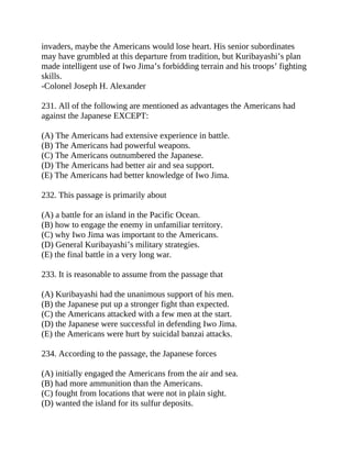 invaders, maybe the Americans would lose heart. His senior subordinates
may have grumbled at this departure from tradition, but Kuribayashi’s plan
made intelligent use of Iwo Jima’s forbidding terrain and his troops’ fighting
skills.
-Colonel Joseph H. Alexander
231. All of the following are mentioned as advantages the Americans had
against the Japanese EXCEPT:
(A) The Americans had extensive experience in battle.
(B) The Americans had powerful weapons.
(C) The Americans outnumbered the Japanese.
(D) The Americans had better air and sea support.
(E) The Americans had better knowledge of Iwo Jima.
232. This passage is primarily about
(A) a battle for an island in the Pacific Ocean.
(B) how to engage the enemy in unfamiliar territory.
(C) why Iwo Jima was important to the Americans.
(D) General Kuribayashi’s military strategies.
(E) the final battle in a very long war.
233. It is reasonable to assume from the passage that
(A) Kuribayashi had the unanimous support of his men.
(B) the Japanese put up a stronger fight than expected.
(C) the Americans attacked with a few men at the start.
(D) the Japanese were successful in defending Iwo Jima.
(E) the Americans were hurt by suicidal banzai attacks.
234. According to the passage, the Japanese forces
(A) initially engaged the Americans from the air and sea.
(B) had more ammunition than the Americans.
(C) fought from locations that were not in plain sight.
(D) wanted the island for its sulfur deposits.
 