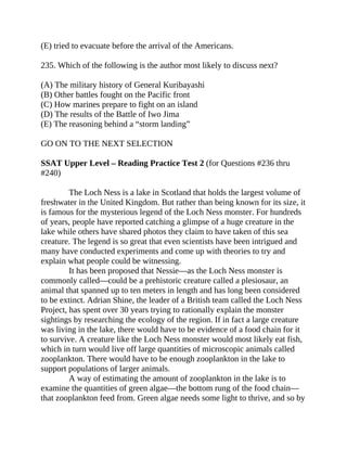 (E) tried to evacuate before the arrival of the Americans.
235. Which of the following is the author most likely to discuss next?
(A) The military history of General Kuribayashi
(B) Other battles fought on the Pacific front
(C) How marines prepare to fight on an island
(D) The results of the Battle of Iwo Jima
(E) The reasoning behind a “storm landing”
GO ON TO THE NEXT SELECTION
SSAT Upper Level – Reading Practice Test 2 (for Questions #236 thru
#240)
The Loch Ness is a lake in Scotland that holds the largest volume of
freshwater in the United Kingdom. But rather than being known for its size, it
is famous for the mysterious legend of the Loch Ness monster. For hundreds
of years, people have reported catching a glimpse of a huge creature in the
lake while others have shared photos they claim to have taken of this sea
creature. The legend is so great that even scientists have been intrigued and
many have conducted experiments and come up with theories to try and
explain what people could be witnessing.
It has been proposed that Nessie—as the Loch Ness monster is
commonly called—could be a prehistoric creature called a plesiosaur, an
animal that spanned up to ten meters in length and has long been considered
to be extinct. Adrian Shine, the leader of a British team called the Loch Ness
Project, has spent over 30 years trying to rationally explain the monster
sightings by researching the ecology of the region. If in fact a large creature
was living in the lake, there would have to be evidence of a food chain for it
to survive. A creature like the Loch Ness monster would most likely eat fish,
which in turn would live off large quantities of microscopic animals called
zooplankton. There would have to be enough zooplankton in the lake to
support populations of larger animals.
A way of estimating the amount of zooplankton in the lake is to
examine the quantities of green algae—the bottom rung of the food chain—
that zooplankton feed from. Green algae needs some light to thrive, and so by
 