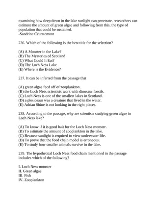 examining how deep down in the lake sunlight can penetrate, researchers can
estimate the amount of green algae and following from this, the type of
population that could be sustained.
-Sandrine Ceurstemont
236. Which of the following is the best title for the selection?
(A) A Monster in the Lake?
(B) The Mysteries of Scotland
(C) What Could It Eat?
(D) The Loch Ness Lake
(E) Where is the Evidence?
237. It can be inferred from the passage that
(A) green algae feed off of zooplankton.
(B) the Loch Ness scientists work with dinosaur fossils.
(C) Loch Ness is one of the smallest lakes in Scotland.
(D) a plesiosaur was a creature that lived in the water.
(E) Adrian Shine is not looking in the right places.
238. According to the passage, why are scientists studying green algae in
Loch Ness lake?
(A) To know if it is good bait for the Loch Ness monster.
(B) To estimate the amount of zooplankton in the lake.
(C) Because sunlight is required to view underwater life.
(D) To prove that the food chain model is erroneous.
(E) To study how smaller animals survive in the lake.
239. The hypothetical Loch Ness food chain mentioned in the passage
includes which of the following?
I. Loch Ness monster
II. Green algae
III. Fish
IV. Zooplankton
 