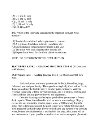 (A) I, II and III only
(B) I, II and IV only
(C) I, III and IV only
(D) II, III and IV only
(E) I, II, III and IV
240. Which of the following strengthens the legend of the Loch Ness
monster?
(A) Tourists have claimed to have photos of a creature.
(B) A legitimate food chain exists in Loch Ness lake.
(C) Scientists have conducted experiments in the lake.
(D) The Loch Ness lake supports other aquatic life.
(E) Experts have found fossils of the plesiosaur creature.
STOP! DO NOT GO ON TO THE NEXT SECTION
SSAT UPPER LEVEL – READING PRACTICE TEST #3 (40 Questions
– 40 Minutes)
SSAT Upper Level – Reading Practice Test 3 (for Questions #301 thru
#305)
Backyard ponds and water gardens are for birds, butterflies, frogs,
fish—and you and your family. These ponds are typically three to four feet in
diameter, and may be built in barrels or other patio containers. Water is
effective in drawing wildlife to your backyard, and is a natural, relaxing and
scenic addition that can provide interest and enjoyment.
Consider locating your backyard pond where you can see it from a
deck or patio. There, it can blend in with its natural surroundings. Slightly
elevate the soil around the pond so excess water will flow away from the
pond. Plan to landscape around the pond to provide a habitat for frogs and
birds that need land and water. If you would like to use a pump to re-circulate
water, be sure electrical service is available in that area. Also, there will be
less maintenance if your pond is not under a tree, and most aquatic plants will
 