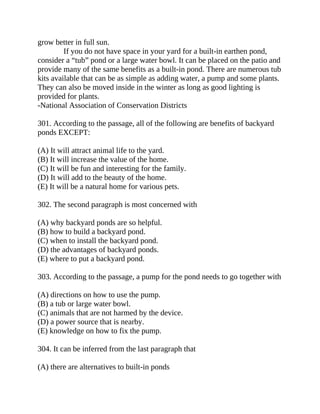 grow better in full sun.
If you do not have space in your yard for a built-in earthen pond,
consider a “tub” pond or a large water bowl. It can be placed on the patio and
provide many of the same benefits as a built-in pond. There are numerous tub
kits available that can be as simple as adding water, a pump and some plants.
They can also be moved inside in the winter as long as good lighting is
provided for plants.
-National Association of Conservation Districts
301. According to the passage, all of the following are benefits of backyard
ponds EXCEPT:
(A) It will attract animal life to the yard.
(B) It will increase the value of the home.
(C) It will be fun and interesting for the family.
(D) It will add to the beauty of the home.
(E) It will be a natural home for various pets.
302. The second paragraph is most concerned with
(A) why backyard ponds are so helpful.
(B) how to build a backyard pond.
(C) when to install the backyard pond.
(D) the advantages of backyard ponds.
(E) where to put a backyard pond.
303. According to the passage, a pump for the pond needs to go together with
(A) directions on how to use the pump.
(B) a tub or large water bowl.
(C) animals that are not harmed by the device.
(D) a power source that is nearby.
(E) knowledge on how to fix the pump.
304. It can be inferred from the last paragraph that
(A) there are alternatives to built-in ponds
 