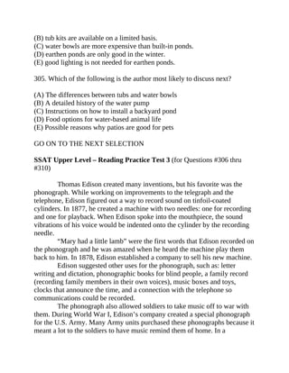 (B) tub kits are available on a limited basis.
(C) water bowls are more expensive than built-in ponds.
(D) earthen ponds are only good in the winter.
(E) good lighting is not needed for earthen ponds.
305. Which of the following is the author most likely to discuss next?
(A) The differences between tubs and water bowls
(B) A detailed history of the water pump
(C) Instructions on how to install a backyard pond
(D) Food options for water-based animal life
(E) Possible reasons why patios are good for pets
GO ON TO THE NEXT SELECTION
SSAT Upper Level – Reading Practice Test 3 (for Questions #306 thru
#310)
Thomas Edison created many inventions, but his favorite was the
phonograph. While working on improvements to the telegraph and the
telephone, Edison figured out a way to record sound on tinfoil-coated
cylinders. In 1877, he created a machine with two needles: one for recording
and one for playback. When Edison spoke into the mouthpiece, the sound
vibrations of his voice would be indented onto the cylinder by the recording
needle.
“Mary had a little lamb” were the first words that Edison recorded on
the phonograph and he was amazed when he heard the machine play them
back to him. In 1878, Edison established a company to sell his new machine.
Edison suggested other uses for the phonograph, such as: letter
writing and dictation, phonographic books for blind people, a family record
(recording family members in their own voices), music boxes and toys,
clocks that announce the time, and a connection with the telephone so
communications could be recorded.
The phonograph also allowed soldiers to take music off to war with
them. During World War I, Edison’s company created a special phonograph
for the U.S. Army. Many Army units purchased these phonographs because it
meant a lot to the soldiers to have music remind them of home. In a
 