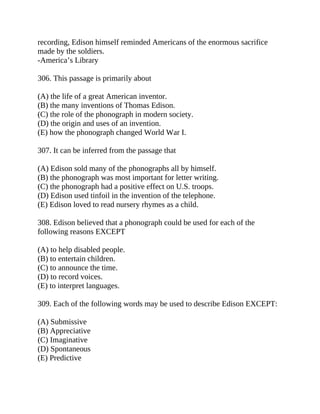 recording, Edison himself reminded Americans of the enormous sacrifice
made by the soldiers.
-America’s Library
306. This passage is primarily about
(A) the life of a great American inventor.
(B) the many inventions of Thomas Edison.
(C) the role of the phonograph in modern society.
(D) the origin and uses of an invention.
(E) how the phonograph changed World War I.
307. It can be inferred from the passage that
(A) Edison sold many of the phonographs all by himself.
(B) the phonograph was most important for letter writing.
(C) the phonograph had a positive effect on U.S. troops.
(D) Edison used tinfoil in the invention of the telephone.
(E) Edison loved to read nursery rhymes as a child.
308. Edison believed that a phonograph could be used for each of the
following reasons EXCEPT
(A) to help disabled people.
(B) to entertain children.
(C) to announce the time.
(D) to record voices.
(E) to interpret languages.
309. Each of the following words may be used to describe Edison EXCEPT:
(A) Submissive
(B) Appreciative
(C) Imaginative
(D) Spontaneous
(E) Predictive
 