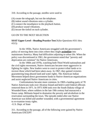 310. According to the passage, needles were used to
(A) create the telegraph, but not the telephone.
(B) indent sound vibrations onto a cylinder.
(C) connect the mouthpiece to the playback button.
(D) produce sound vibrations.
(E) secure the tinfoil on each cylinder.
GO ON TO THE NEXT SELECTION
SSAT Upper Level – Reading Practice Test 3 (for Questions #311 thru
#315)
In the 1950s, Native Americans struggled with the government’s
policy of moving them into cities where they might assimilate into
mainstream America. Many had difficulties adjusting to urban life. When the
policy was discontinued in 1961, the government noted that “poverty and
deprivation are common” for Native Americans.
In the 1960s and 1970s, watching both Third World nationalism and
the civil rights movement, Native Americans became more aggressive in
fighting for rights. New leaders went to court to protect tribal lands or to
recover those which had been taken away. In 1967, they gained victories
guaranteeing long-abused land and water rights. The American Indian
Movement helped direct government funds to Native-American organizations
and assist neglected Native Americans in cities.
Confrontations became more common. In 1969 a landing party of 78
Native Americans took over Alcatraz Island and held it until federal officials
removed them in 1971. In 1973 AIM took over the South Dakota village of
Wounded Knee, where soldiers in the late 19th century had massacred a
Sioux camp. Militants hoped to dramatize the poverty and alcoholism in the
reservation surrounding the town. The episode ended after one Native
American was killed and another wounded, with a governmental agreement
to re-examine treaty rights.
-U.S. Dept. of State
311. According to the passage, all of the following were gained by Native
Americans EXCEPT
 