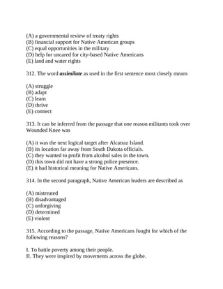 (A) a governmental review of treaty rights
(B) financial support for Native American groups
(C) equal opportunities in the military
(D) help for uncared for city-based Native Americans
(E) land and water rights
312. The word assimilate as used in the first sentence most closely means
(A) struggle
(B) adapt
(C) learn
(D) thrive
(E) connect
313. It can be inferred from the passage that one reason militants took over
Wounded Knee was
(A) it was the next logical target after Alcatraz Island.
(B) its location far away from South Dakota officials.
(C) they wanted to profit from alcohol sales in the town.
(D) this town did not have a strong police presence.
(E) it had historical meaning for Native Americans.
314. In the second paragraph, Native American leaders are described as
(A) mistreated
(B) disadvantaged
(C) unforgiving
(D) determined
(E) violent
315. According to the passage, Native Americans fought for which of the
following reasons?
I. To battle poverty among their people.
II. They were inspired by movements across the globe.
 