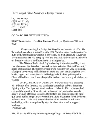 III. To support Native Americans in foreign countries.
(A) I and II only
(B) II and III only
(C) I and III only
(D) I, II and III
(E) II only
GO ON TO THE NEXT SELECTION
SSAT Upper Level – Reading Practice Test 3 (for Questions #316 thru
#320)
Life was exciting for Ensign Lee Royal in the summer of 1950. The
Texan had recently graduated from the U.S. Naval Academy and reported for
duty on the most famous warship in the world, the USS Missouri. Royal was
a commissioned officer, a step up from the previous year when he had served
on the same ship as a midshipman on a training cruise.
The Missouri had visited England during that cruise, and Royal and
two classmates had been brave enough to go to Winston Churchill’s country
home unannounced. The former British prime minister was very welcoming,
taking the three young midshipmen on a tour and then presenting them with
books, cigars, and wine. An amazed bodyguard told them privately that
Churchill had been much more hospitable to them than to many of his famous
visitors.
By 1950, the Missouri was the U.S. Navy’s only active battleship—
just a decade after the navy had considered battleships to be its foremost
fighting ships. The Japanese attack on Pearl Harbor in 1941, however, had
changed the situation. Soon aircraft carriers and submarines became the
navy’s primary offensive weapons. Battleships had been designed to fight
gun duels against large surface vessels, but those encounters rarely occurred
in World War II. The U.S. entered the war with a number of old, slow
battleships, which were primarily used for shore attack and to support
landings.
-Paul Stillwell
316. All of the following are true regarding Ensign Lee Royal EXCEPT:
 