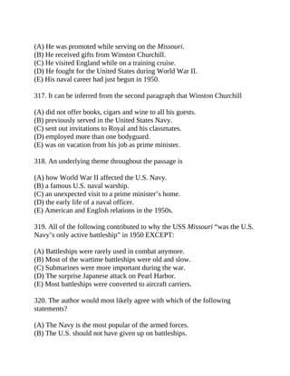 (A) He was promoted while serving on the Missouri.
(B) He received gifts from Winston Churchill.
(C) He visited England while on a training cruise.
(D) He fought for the United States during World War II.
(E) His naval career had just begun in 1950.
317. It can be inferred from the second paragraph that Winston Churchill
(A) did not offer books, cigars and wine to all his guests.
(B) previously served in the United States Navy.
(C) sent out invitations to Royal and his classmates.
(D) employed more than one bodyguard.
(E) was on vacation from his job as prime minister.
318. An underlying theme throughout the passage is
(A) how World War II affected the U.S. Navy.
(B) a famous U.S. naval warship.
(C) an unexpected visit to a prime minister’s home.
(D) the early life of a naval officer.
(E) American and English relations in the 1950s.
319. All of the following contributed to why the USS Missouri “was the U.S.
Navy’s only active battleship” in 1950 EXCEPT:
(A) Battleships were rarely used in combat anymore.
(B) Most of the wartime battleships were old and slow.
(C) Submarines were more important during the war.
(D) The surprise Japanese attack on Pearl Harbor.
(E) Most battleships were converted to aircraft carriers.
320. The author would most likely agree with which of the following
statements?
(A) The Navy is the most popular of the armed forces.
(B) The U.S. should not have given up on battleships.
 
